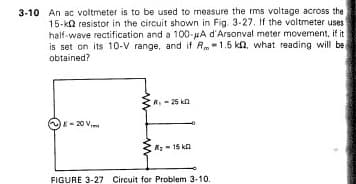 3-10 An ac voltmeter is to be used to measure the rms voltage across the
15-k resistor in the circuit shown in Fig. 3-27. If the voltmeter uses
half-wave rectification and a 100-μA d'Arsonval meter movement, if it
is set on its 10-V range, and if R-1.5 k, what reading will be
obtained?
8-20 V
R₁-25 k
R₂-15 k
FIGURE 3-27 Circuit for Problem 3-10.
