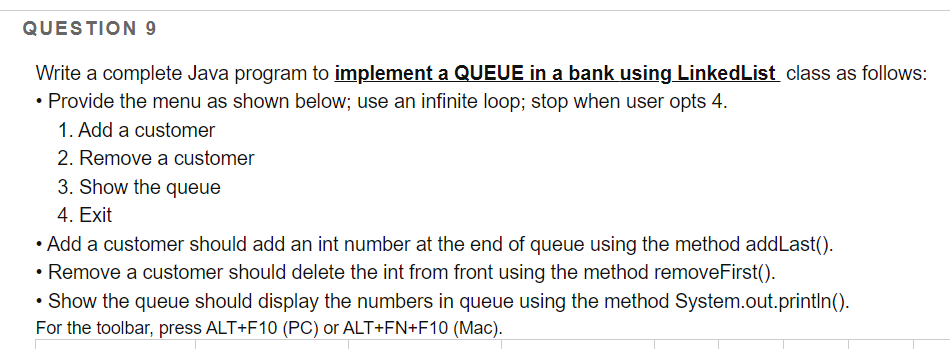 QUESTION 9
Write a complete Java program to implement a QUEUE in a bank using LinkedList class as follows:
• Provide the menu as shown below; use an infinite loop; stop when user opts 4.
1. Add a customer
2. Remove a customer
3. Show the queue
4. Exit
• Add a customer should add an int number at the end of queue using the method addLast().
• Remove a customer should delete the int from front using the method removeFirst().
Show the queue should display the numbers in queue using the method System.out.printIn().
For the toolbar, press ALT+F10 (PC) or ALT+FN+F10 (Mac).
