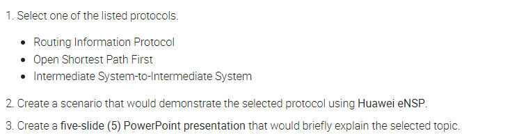 1. Select one of the listed protocols.
• Routing Information Protocol
• Open Shortest Path First
• Intermediate System-to-Intermediate System
2. Create a scenario that would demonstrate the selected protocol using Huawei eNSP.
3. Create a five-slide (5) PowerPoint presentation that would briefly explain the selected topic.