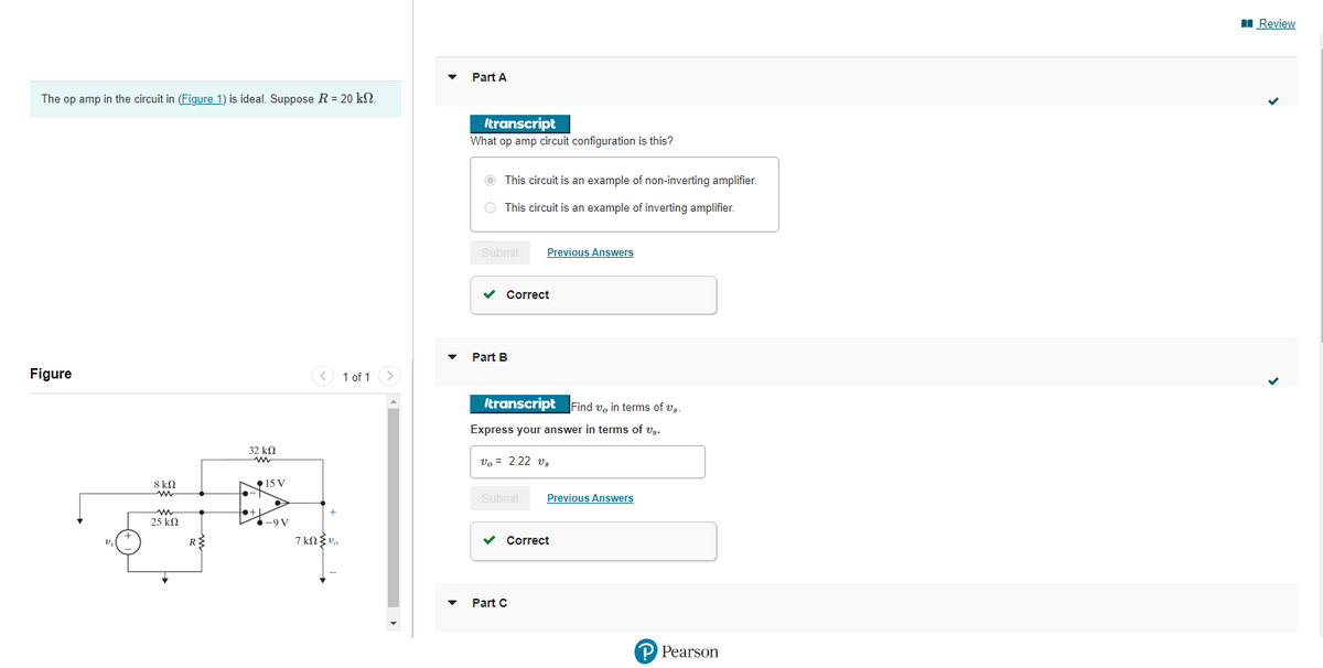 The op amp in the circuit in (Figure 1) is ideal. Suppose R = 20 kn.
Figure
V₂
+
8 ΚΩ
m
25 ΚΩ
R{
32 ΚΩ
ww
15 V
▸
-9 V
< 1 of 1 >
+
7 kn v
Part A
Itranscript
What op amp circuit configuration is this?
This circuit is an example of non-inverting amplifier.
This circuit is an example of inverting amplifier.
Submit
✓ Correct
Part B
Previous Answers
Itranscript Find v, in terms of U,.
Express your answer in terms of Us.
Vo = 2.22 V₂
Submit
Part C
Previous Answers
✓ Correct
P Pearson
Review