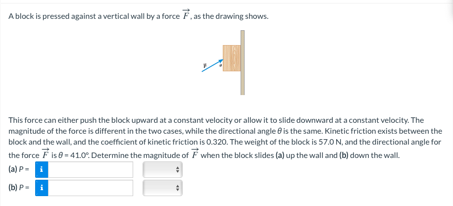 A block is pressed against a vertical wall by a force F , as the drawing shows.
This force can either push the block upward at a constant velocity or allow it to slide downward at a constant velocity. The
magnitude of the force is different in the two cases, while the directional angle 0 is the same. Kinetic friction exists between the
block and the wall, and the coefficient of kinetic friction is 0.320. The weight of the block is 57.0 N, and the directional angle for
the force F is 0 = 41.0°. Determine the magnitude of F when the block slides (a) up the wall and (b) down the wall.
(a) P = i
(b) P = i
