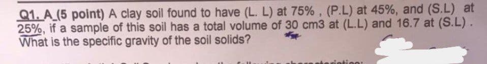Q1. A (5 point) A clay soil found to have (L. L) at 75%, (P.L) at 45%, and (S.L) at
25%, if a sample of this soil has a total volume of 30 cm3 at (L.L) and 16.7 at (S.L).
What is the specific gravity of the soil solids?
eription: