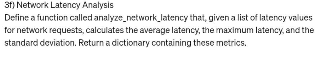 3f) Network Latency Analysis
Define a function called analyze_network_latency that, given a list of latency values
for network requests, calculates the average latency, the maximum latency, and the
standard deviation. Return a dictionary containing these metrics.