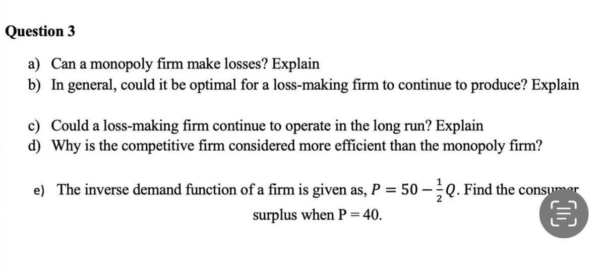 Question 3
a) Can a monopoly firm make losses? Explain
b) In general, could it be optimal for a loss-making firm to continue to produce? Explain
c) Could a loss-making firm continue to operate in the long run? Explain
d) Why is the competitive firm considered more efficient than the monopoly firm?
e) The inverse demand function of a firm is given as, P
=
surplus when P = 40.
50
-
Q. Find the consumer
2
目