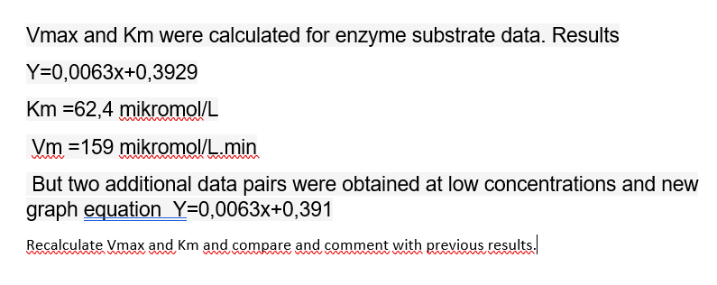 Vmax and Km were calculated for enzyme substrate data. Results
Y=0,0063x+0,3929
Km =62,4 mikromol/L
Vm =159 mikromol/L.min
But two additional data pairs were obtained at low concentrations and new
graph equation Y=0,0063x+0,391
Recalculate Vmax and Km and compare and comment with previous results.
