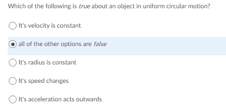 Which of the following is true about an object in uniform circular motion?
It's velocity is constant
all of the other options are false
O It's radius is constant
It's speed changes
O It's acceleration acts outwards
