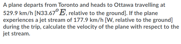 A plane departs from Toronto and heads to Ottawa travelling at
529.9 km/h [N33.67°E, relative to the ground]. If the plane
experiences a jet stream of 177.9 km/h [W, relative to the ground]
during the trip, calculate the velocity of the plane with respect to the
jet stream.
