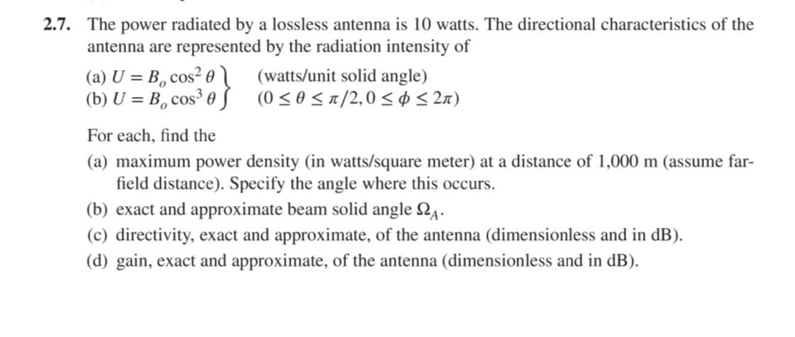 2.7. The power radiated by a lossless antenna is 10 watts. The directional characteristics of the
antenna are represented by the radiation intensity of
(a) U = B, cos? 0
(b) U = B, cos³ 0 ƒ
(watts/unit solid angle)
(0 <0<1/2,0< ¢ < 2n)
For each, find the
(a) maximum power density (in watts/square meter) at a distance of 1,000 m (assume far-
field distance). Specify the angle where this occurs.
(b) exact and approximate beam solid angle Q4.
(c) directivity, exact and approximate, of the antenna (dimensionless and in dB).
(d) gain, exact and approximate, of the antenna (dimensionless and in dB).
