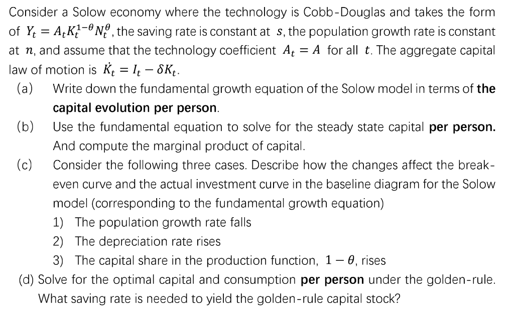Consider a Solow economy where the technology is Cobb-Douglas and takes the form
1-1
of Y; = AțK?-° Nº , the saving rate is constant at s, the population growth rate is constant
at n, and assume that the technology coefficient At = A for all t. The aggregate capital
law of motion is Kį = I – 8Kt.
(a)
Write down the fundamental growth equation of the Solow model in terms of the
capital evolution per person.
Use the fundamental equation to solve for the steady state capital per person.
(b)
And compute the marginal product of capital.
(c)
Consider the following three cases. Describe how the changes affect the break-
even curve and the actual investment curve in the baseline diagram for the Solow
model (corresponding to the fundamental growth equation)
1) The population growth rate falls
2) The depreciation rate rises
3) The capital share in the production function, 1– 0, rises
(d) Solve for the optimal capital and consumption per person under the golden-rule.
What saving rate is needed to yield the golden-rule capital stock?
