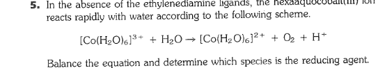5. In the absence of the ethylenediamine ligands, the hexa
reacts rapidly with water according to the following scheme.
[Co(H2O)6]3+ + H2O→ [Co(H2 O)6}²+ + O2 + H*
Balance the equation and determine which species is the reducing agent.
