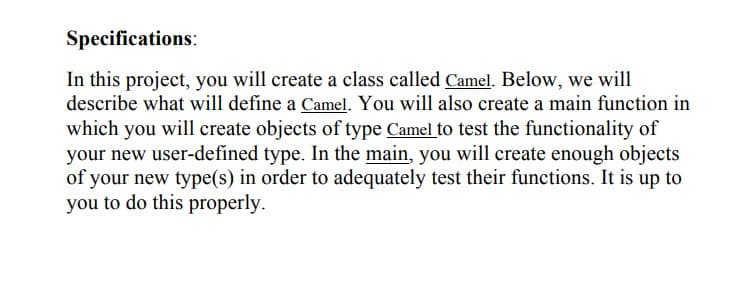Specifications:
In this project, you will create a class called Camel. Below, we will
describe what will define a Camel. You will also create a main function in
which you will create objects of type Camel to test the functionality of
your new user-defined type. In the main, you will create enough objects
of your new type(s) in order to adequately test their functions. It is up to
you to do this properly.
