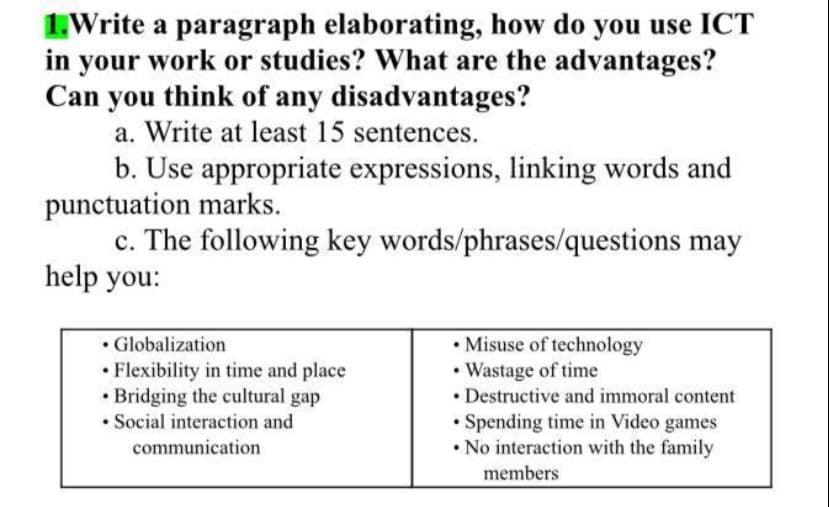 1.Write a paragraph elaborating, how do you use ICT
in your work or studies? What are the advantages?
Can you think of any disadvantages?
a. Write at least 15 sentences.
b. Use appropriate expressions, linking words and
punctuation marks.
c. The following key words/phrases/questions may
help you:
• Globalization
• Flexibility in time and place
• Bridging the cultural gap
• Social interaction and
• Misuse of technology
• Wastage of time
• Destructive and immoral content
• Spending time in Video games
• No interaction with the family
communication
members
