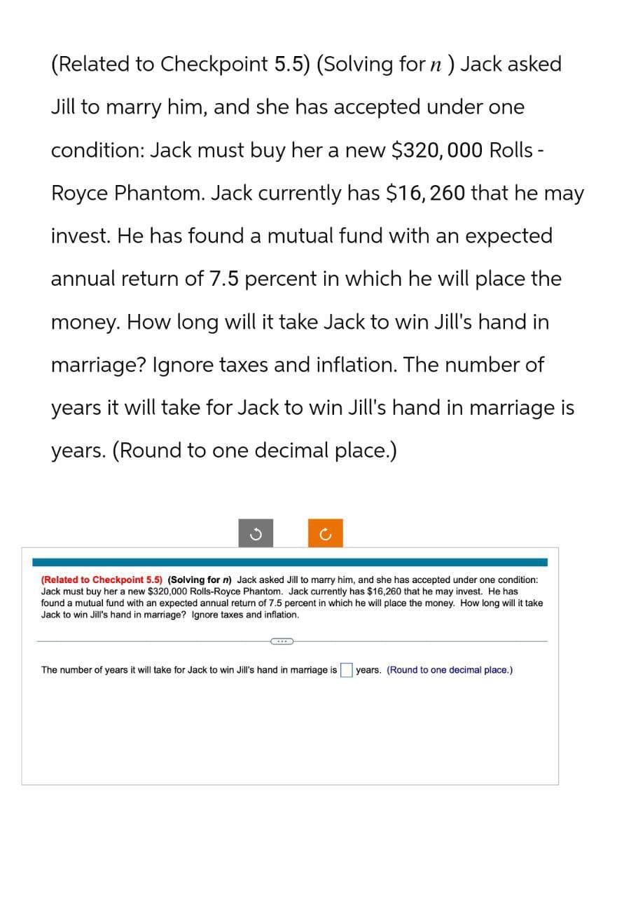 (Related to Checkpoint 5.5) (Solving for n ) Jack asked
Jill to marry him, and she has accepted under one
condition: Jack must buy her a new $320,000 Rolls-
Royce Phantom. Jack currently has $16,260 that he may
invest. He has found a mutual fund with an expected
annual return of 7.5 percent in which he will place the
money. How long will it take Jack to win Jill's hand in
marriage? Ignore taxes and inflation. The number of
years it will take for Jack to win Jill's hand in marriage is
years. (Round to one decimal place.)
C
(Related to Checkpoint 5.5) (Solving for n) Jack asked Jill to marry him, and she has accepted under one condition:
Jack must buy her a new $320,000 Rolls-Royce Phantom. Jack currently has $16,260 that he may invest. He has
found a mutual fund with an expected annual return of 7.5 percent in which he will place the money. How long will it take
Jack to win Jill's hand in marriage? Ignore taxes and inflation.
The number of years it will take for Jack to win Jill's hand in marriage is
years. (Round to one decimal place.)