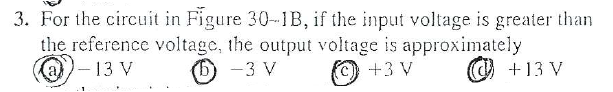 3. For the circuit in Figure 30-1B, if the input voltage is greater than
the reference voltage, the output voltage is approximately
((a)-13 V
O -3 V
+3 V
@ +13 V
