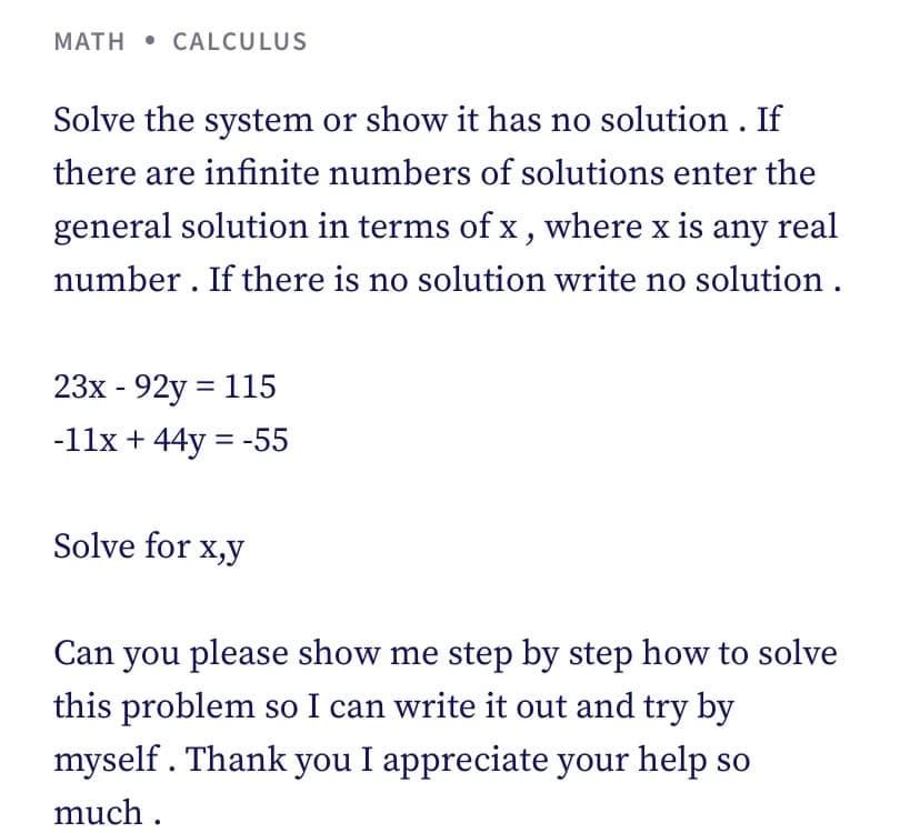 MATH CALCULUS
Solve the system or show it has no solution. If
there are infinite numbers of solutions enter the
general solution in terms of x, where x is any real
number. If there is no solution write no solution.
23x - 92y = 115
-11x + 44y = -55
Solve for x,y
Can you please show me step by step how to solve
this problem so I can write it out and try by
myself. Thank you I appreciate your help so
much.