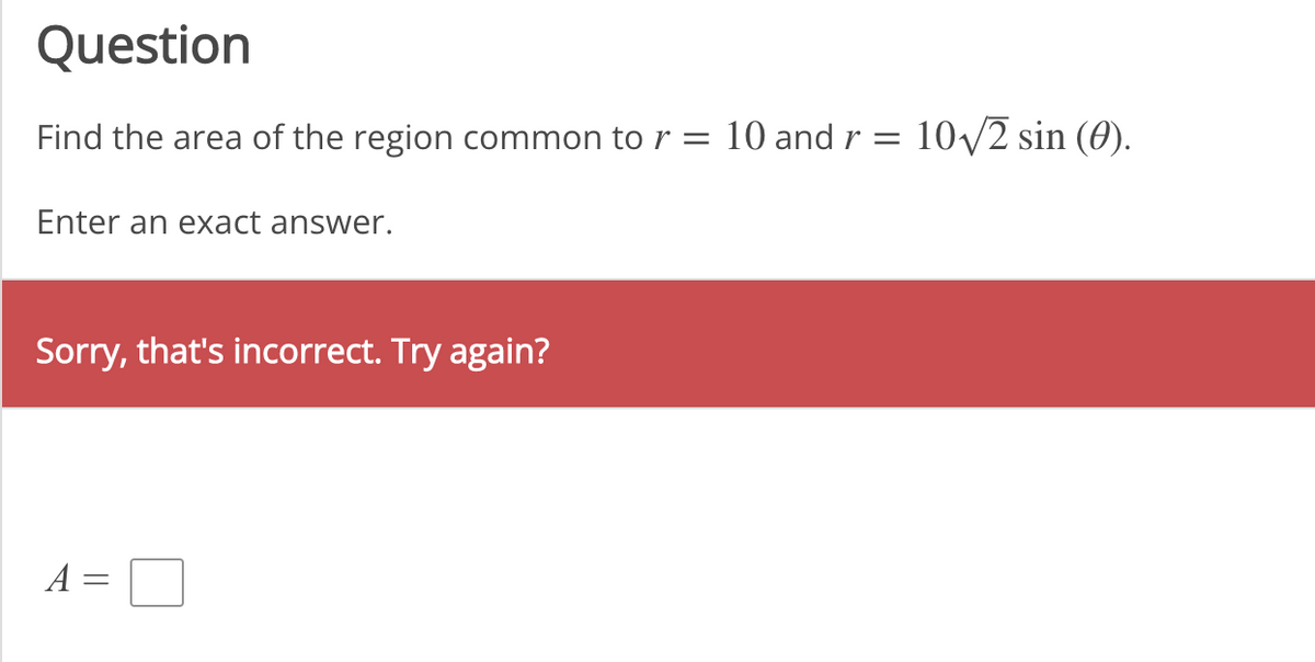 Question
Find the area of the region common to r = 10 and r
=
Enter an exact answer.
Sorry, that's incorrect. Try again?
A
||
10√/2 sin (0).