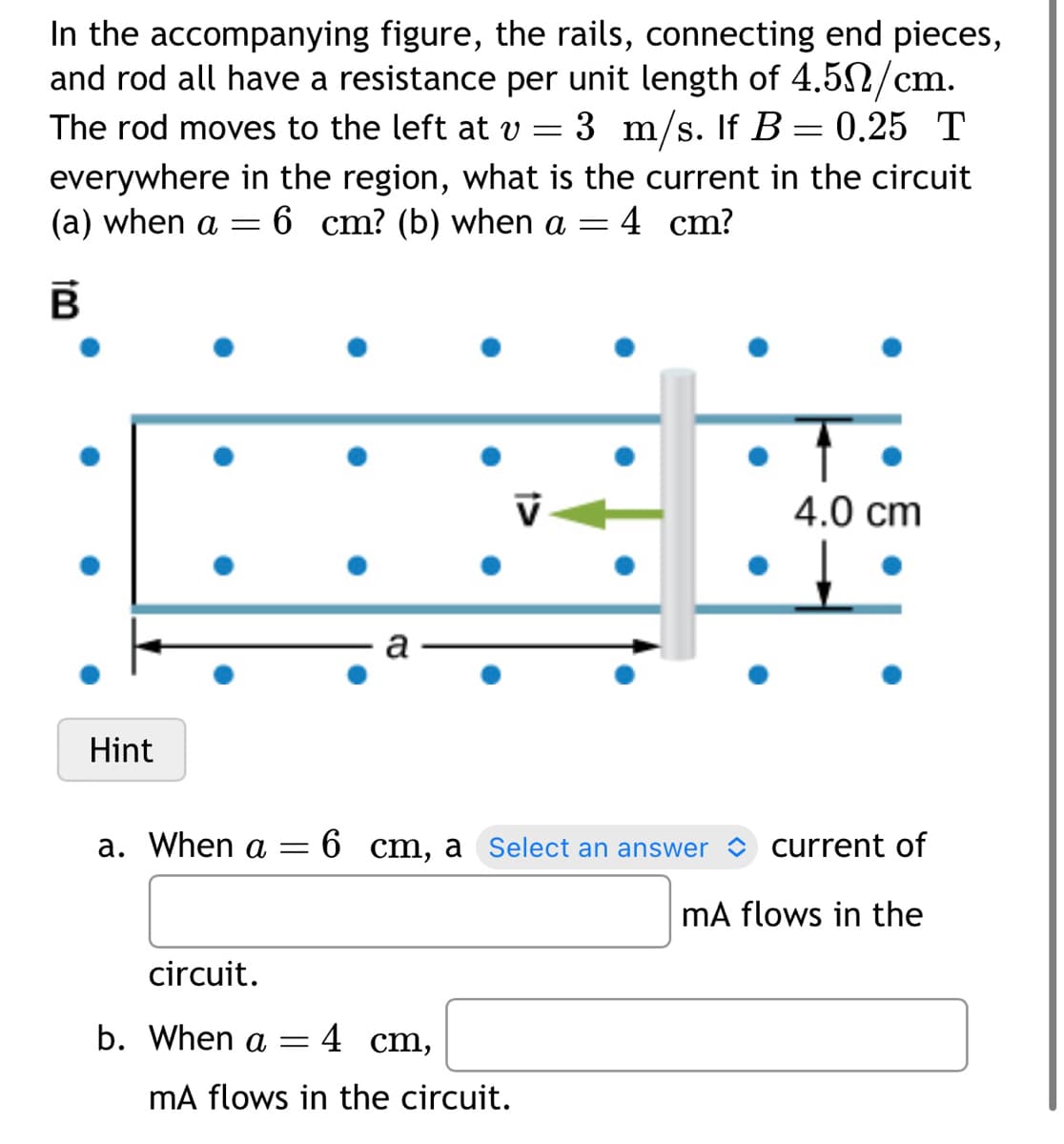 In the accompanying figure, the rails, connecting end pieces,
and rod all have a resistance per unit length of 4.50/cm.
The rod moves to the left at v = 3 m/s. If B = 0.25 T
everywhere in the region, what is the current in the circuit
(a) when a = 6 cm? (b) when a = : 4 cm?
B
Hint
a
a. When a = 6 cm, a Select an answer
circuit.
b. When a = 4 cm,
V
mA flows in the circuit.
↑
4.0 cm
current of
mA flows in the