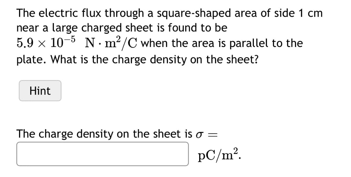 The electric flux through a square-shaped area of side 1 cm
near a large charged sheet is found to be
5.9 x 10-5 Nm²/C when the area is parallel to the
plate. What is the charge density on the sheet?
Hint
The charge density on the sheet is o =
pC/m².
