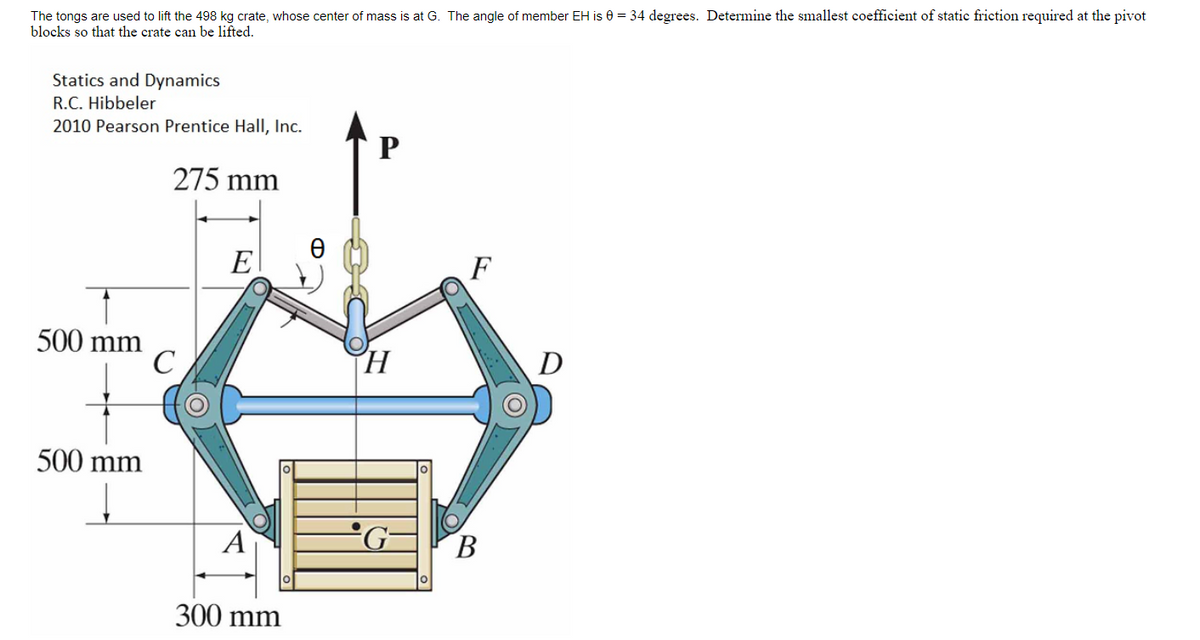 The tongs are used to lift the 498 kg crate, whose center of mass is at G. The angle of member EH is 0 = 34 degrees. Determine the smallest coefficient of static friction required at the pivot
blocks so that the crate can be lifted.
Statics and Dynamics
R.C. Hibbeler
2010 Pearson Prentice Hall, Inc.
500 mm
500 mm
275 mm
E
A
300 mm
Ө
P
H
G-
F
B
D