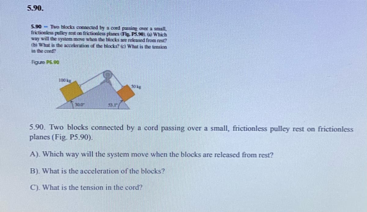 5.90.
5.90 - Two blocks connected by a cord passing over a small,
frictionless pulley rest on frictionless planes (Fig. P5.90) ) Which
way will the system move when the blocks are released from rest?
(b) What is the acceleration of the blocks? O What is the tension
in the cond
Figure PE.90
001
50 kg
30.0
53.
5.90. Two blocks connected by a cord passing over a small, frictionless pulley rest on frictionless
planes (Fig. P5.90).
A). Which way will the system move when the blocks are released from rest?
B). What is the acceleration of the blocks?
C). What is the tension in the cord?
