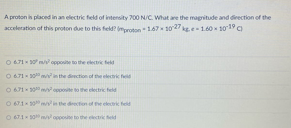 A proton is placed in an electric field of intensity 700 N/C. What are the magnitude and direction of the
acceleration of this proton due to this field? (mproton = 1.67 × 10-27 kg, e = 1.60 × 10¯19 c).
%3D
O 6.71 × 10° m/s² opposite to the electric field
O 6.71 × 1010 m/s² in the direction of the electric field
O 6.71 x 1010 m/s? opposite to the electric field
O 67.1 x 1010 m/s² in the direction of the electric field
O 67.1 x 1010 m/s² opposite to the electric field
