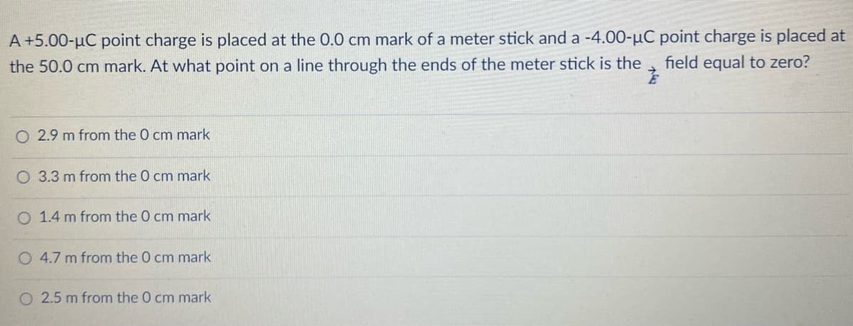 A+5.00-µC point charge is placed at the 0.0 cm mark of a meter stick and a -4.00-µC point charge is placed at
field equal to zero?
the 50.0 cm mark. At what point on a line through the ends of the meter stick is the
2.9 m from the O cm mark
O 3.3 m from the 0 cm mark
O 1.4 m from the 0 cm mark
O 4.7 m from the 0 cm mark
O 2.5 m from the 0 cm mark
