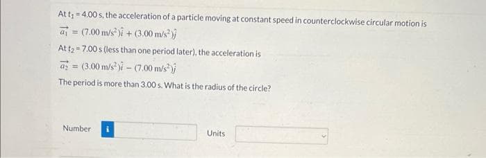 At t₁ = 4.00 s, the acceleration of a particle moving at constant speed in counterclockwise circular motion is
(7.00 m/s²)i + (3.00 m/s²)
=
At t27.00 s (less than one period later), the acceleration is
= (3.00 m/s²)-(7.00 m/s²);
The period is more than 3.00 s. What is the radius of the circle?
Number
Units