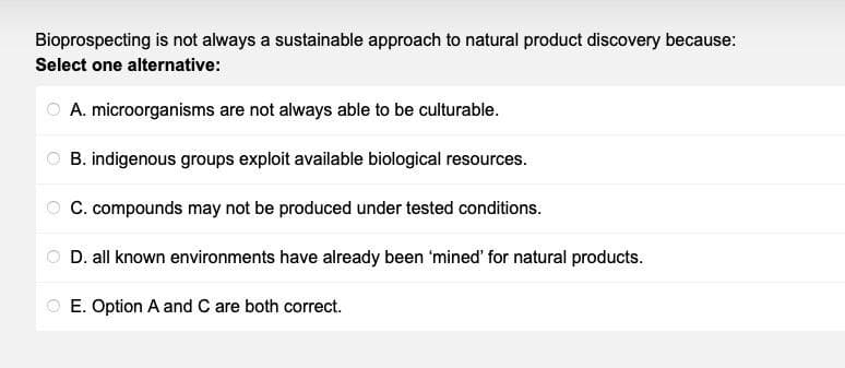 Bioprospecting is not always a sustainable approach to natural product discovery because:
Select one alternative:
A. microorganisms are not always able to be culturable.
B. indigenous groups exploit available biological resources.
C. compounds may not be produced under tested conditions.
D. all known environments have already been 'mined' for natural products.
E. Option A and C are both correct.