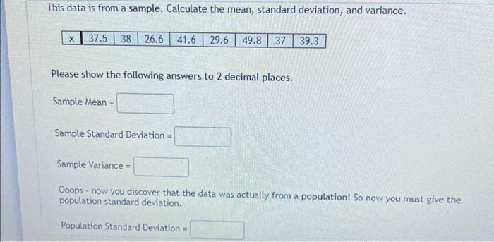 This data is from a sample. Calculate the mean, standard deviation, and variance.
X 37.5 38 26.6 41.6 29.6 49.8 37 39.3
Please show the following answers to 2 decimal places.
Sample Mean =
Sample Standard Deviation=
Sample Variance =
Ooops- now you discover that the data was actually from a population! So now you must give the
population standard deviation.
Population Standard Deviation =