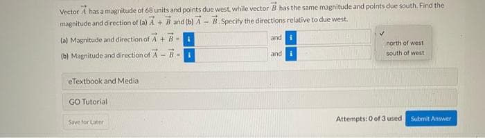 Vector A has a magnitude of 68 units and points due west, while vector B has the same magnitude and points due south. Find the
magnitude and direction of (a) A + B and (b) A - B.Specify the directions relative to due west.
(a) Magnitude and direction of A+ B-
(b) Magnitude and direction of A-B-
eTextbook and Media
GO Tutorial
Save for Later
i
i
and i
and i
north of west
south of west
Attempts: 0 of 3 used
Submit Answer