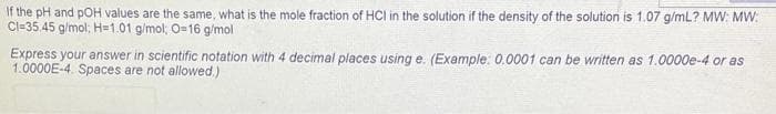 If the pH and pOH values are the same, what is the mole fraction of HCI in the solution if the density of the solution is 1.07 g/mL? MW: MW:
Cl-35.45 g/mol; H=1.01 g/mol; O=16 g/mol
Express your answer in scientific notation with 4 decimal places using e. (Example: 0.0001 can be written as 1.0000e-4 or as
1.0000E-4. Spaces are not allowed.)