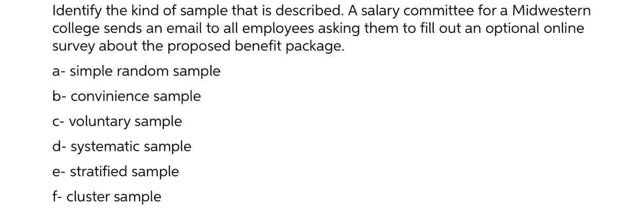 Identify the kind of sample that is described. A salary committee for a Midwestern
college sends an email to all employees asking them to fill out an optional online
survey about the proposed benefit package.
a- simple random sample
b- convinience sample
c- voluntary sample
d- systematic sample
e- stratified sample
f- cluster sample