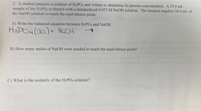 2. A student prepares a solution of H3PO4 and wishes to determine its precise concentration. A 25.0 mL
sample of the H3PO4 is titrated with a standardized 0.073 M NaOH solution. The titration requires 36.4 mL of
the NaOH solution to reach the equivalence point.
A) Write the balanced equation between H₂PO4 and NaOH.
H3PO4 (aa)+ NaOH
B) How many moles of NaOH were needed to reach the equivalence point?
C) What is the molarity of the H3PO4 solution?