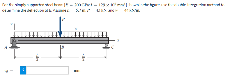 For the simply supported steel beam [E = 200 GPa; I = 129 x 100 mm4] shown in the figure, use the double-integration method to
determine the deflection at B. Assume L = 5.7 m, P = 43 kN, and w = 44 kN/m.
VB =
12
W
mm
X