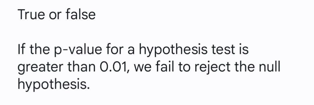True or false
If the p-value for a hypothesis test is
greater than O.01, we fail to reject the null
hypothesis.
