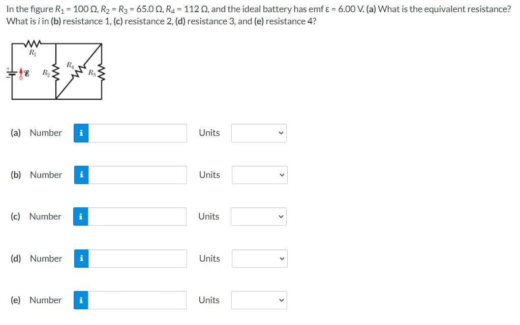 In the figure R₁ = 1000, R₂ = R3 = 65.00, R4 = 112 Q2, and the ideal battery has emf & = 6.00 V. (a) What is the equivalent resistance?
What is i in (b) resistance 1, (c) resistance 2, (d) resistance 3, and (e) resistance 4?
www
R₁
R₁
R₂
Units
Units
Units
Units
Units
=18
R₂
(a) Number
i
(b) Number i
(c) Number i
(d) Number
(e) Number i