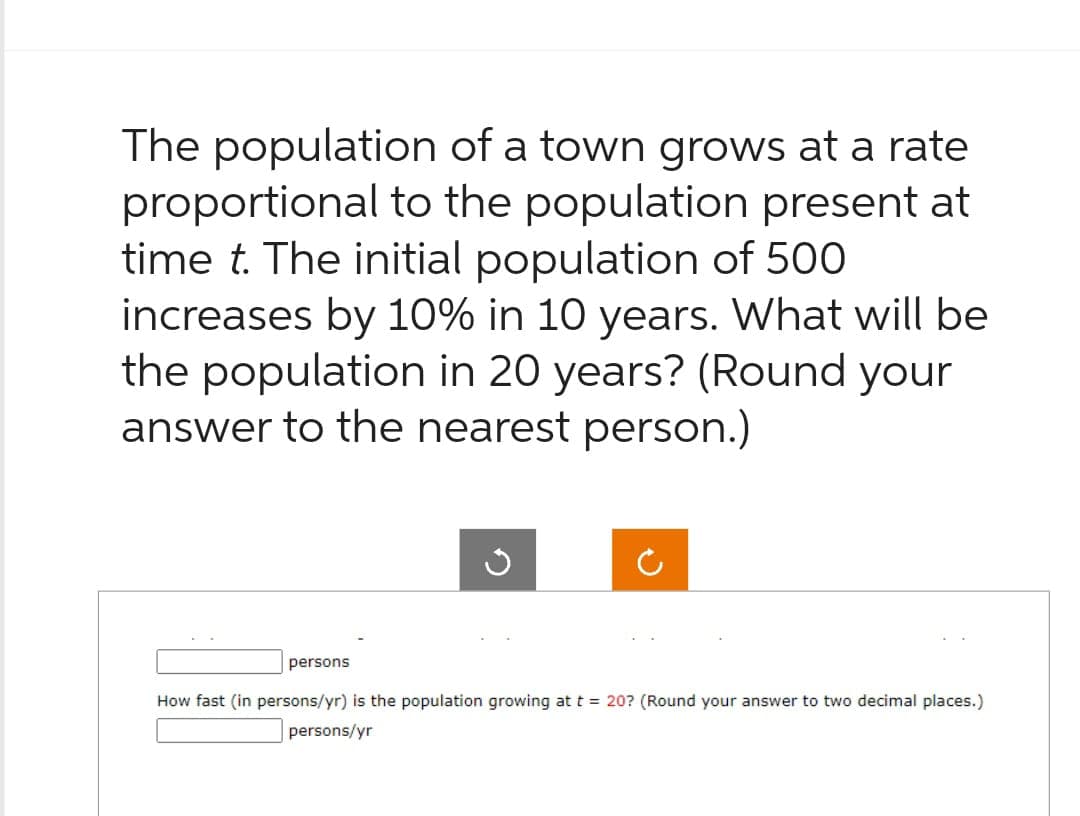 The population of a town grows at a rate
proportional to the population present at
time t. The initial population of 500
increases by 10% in 10 years. What will be
the population in 20 years? (Round your
answer to the nearest person.)
persons
How fast (in persons/yr) is the population growing at t = 20? (Round your answer to two decimal places.)
persons/yr