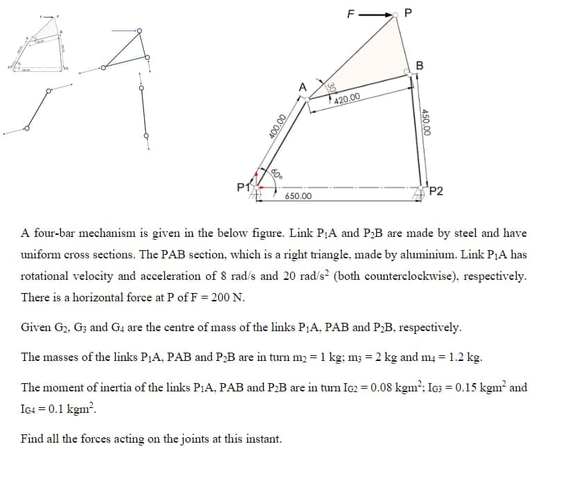 P1
00:00
A
650.00
F
420.00
P
B
450.00
P2
A four-bar mechanism is given in the below figure. Link P₁A and P₂B are made by steel and have
uniform cross sections. The PAB section, which is a right triangle, made by aluminium. Link P₁A has
rotational velocity and acceleration of 8 rad/s and 20 rad/s² (both counterclockwise), respectively.
There is a horizontal force at P of F= 200 N.
Given G₂, G3 and G4 are the centre of mass of the links P₁A, PAB and P₂B, respectively.
The masses of the links P₁A, PAB and P₂B are in turn m₂ = 1 kg: m3 = 2 kg and m4 = 1.2 kg.
The moment of inertia of the links P1A, PAB and P₂B are in turn IG2 = 0.08 kgm²; IG3 = 0.15 kgm² and
IG4 = 0.1 kgm².
Find all the forces acting on the joints at this instant.