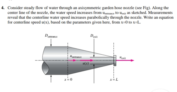 4. Consider steady flow of water through an axisymmetric garden hose nozzle (see Fig). Along the
center line of the nozzle, the water speed increases from uentrance to Uexit as sketched. Measurements
reveal that the centerline water speed increases parabolically through the nozzle. Write an equation
for centerline speed u(x), based on the parameters given here, from x=0 to x=L.
Dentrance
Dexit
Hentrance
Hexit
u(x)
x=L
