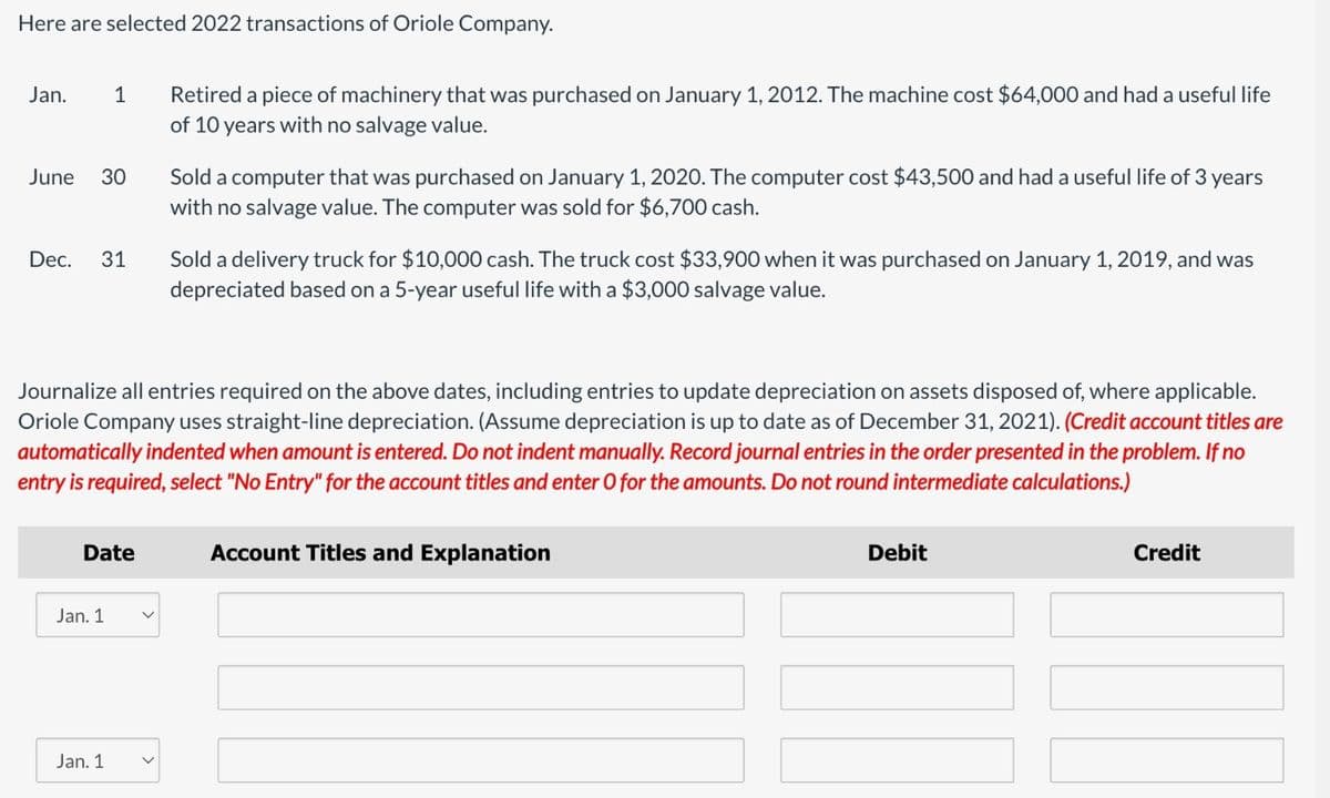 Here are selected 2022 transactions of Oriole Company.
Jan.
1
June
30
Dec. 31
Retired a piece of machinery that was purchased on January 1, 2012. The machine cost $64,000 and had a useful life
of 10 years with no salvage value.
Sold a computer that was purchased on January 1, 2020. The computer cost $43,500 and had a useful life of 3 years
with no salvage value. The computer was sold for $6,700 cash.
Sold a delivery truck for $10,000 cash. The truck cost $33,900 when it was purchased on January 1, 2019, and was
depreciated based on a 5-year useful life with a $3,000 salvage value.
Journalize all entries required on the above dates, including entries to update depreciation on assets disposed of, where applicable.
Oriole Company uses straight-line depreciation. (Assume depreciation is up to date as of December 31, 2021). (Credit account titles are
automatically indented when amount is entered. Do not indent manually. Record journal entries in the order presented in the problem. If no
entry is required, select "No Entry" for the account titles and enter O for the amounts. Do not round intermediate calculations.)
Date
Jan. 1
Jan. 1
Account Titles and Explanation
Debit
Credit