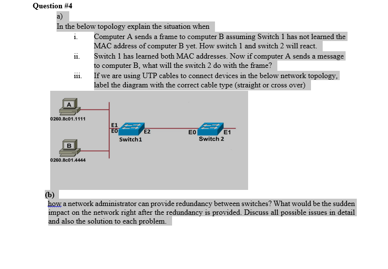 Question #4
a)
In the below topology explain the situation when
i.
Computer A sends a frame to computer B assuming Switch 1 has not learned the
MAC address of computer B yet. How switch 1 and switch 2 will react.
Switch 1 has learned both MAC addresses. Now if computer A sends a message
ii.
to computer B, what will the switch 2 do with the frame?
If we are using UTP cables to connect devices in the below network topology.
label the diagram with the correct cable type (straight or cross over)
111.
0260.8c01.1111
E1
EO
E2
E0
E1
Switch1
Switch 2
B
0260.8c01.4444
(b)
how a network administrator can provide redundancy between switches? What would be the sudden
impact on the network right after the redundancy is provided. Discuss all possible issues in detail
and also the solution to each problem.
