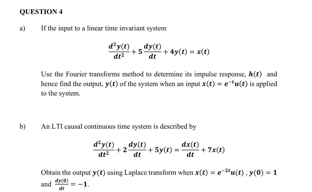 QUESTION 4
а)
If the input to a linear time invariant system
d²y(t)
dy(t)
+ 5-
dt
+ 4y(t) = x(t)
dt²
Use the Fourier transforms method to determine its impulse response, h(t) and
hence find the output, y(t) of the system when an input x(t) = e-tu(t) is applied
to the system.
b)
An LTI causal continuous time system is described by
d²y(t)
dx(t)
dy(t)
+ 2
dt
+ 5y(t)
+ 7x(t)
dt
dt²
Obtain the output y(t) using Laplace transform when x(t) = e¯2tu(t) , y(0) = 1
dy(0)
and
dt
= -1.
