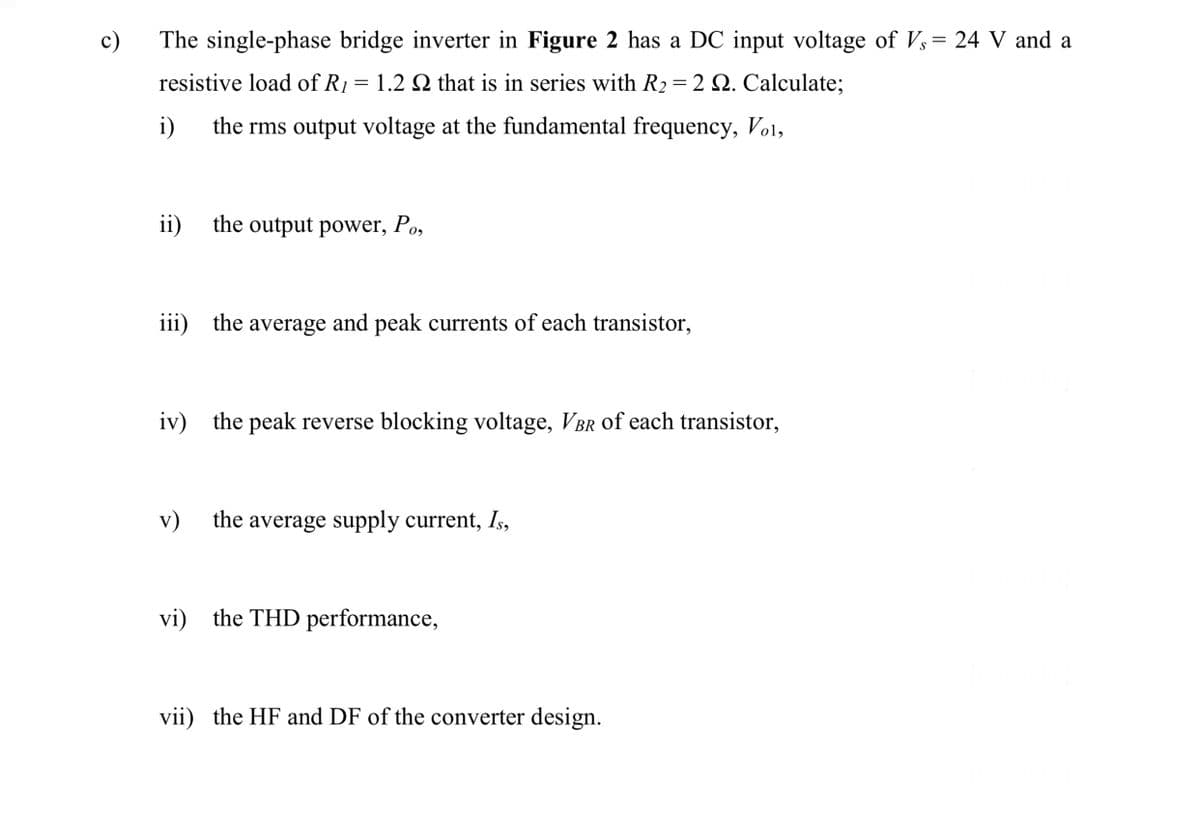 c)
The single-phase bridge inverter in Figure 2 has a DC input voltage of Vs= 24 V and a
S
resistive load of R1 = 1.2 Q that is in series with R2 = 2 Q. Calculate;
i)
the rms output voltage at the fundamental frequency, Vo1,
ii)
the output power, Po,
iii) the average and peak currents of each transistor,
iv) the peak reverse blocking voltage, VBr of each transistor,
v)
the average supply current, Is,
vi) the THD performance,
vii) the HF and DF of the converter design.
