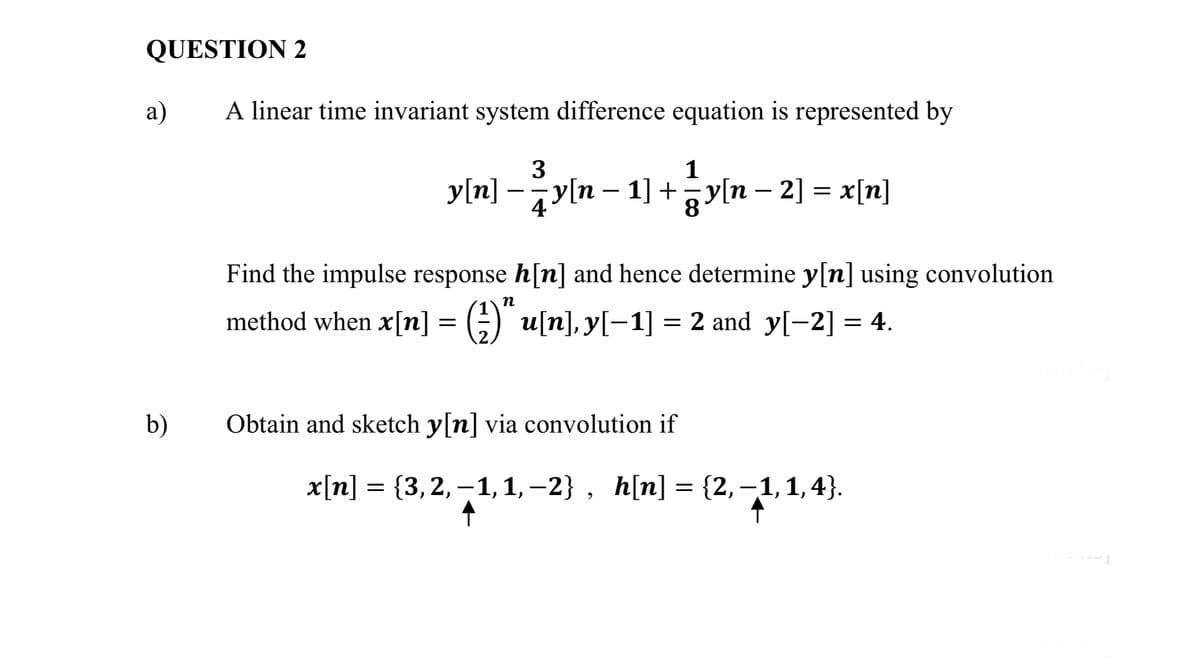 QUESTION 2
а)
A linear time invariant system difference equation is represented by
3
1
y[n] -yln – 1] +ayln – 2] = x[n]
Find the impulse response h[n] and hence determine y[n] using convolution
п
method when x[n] = ;)" u[n], y[-1] = 2 and y[-2] = 4.
b)
Obtain and sketch y[n] via convolution if
х[п] %3D (3, 2, -1, 1,-2} , hln] 3 (2, -1, 1,4}.

