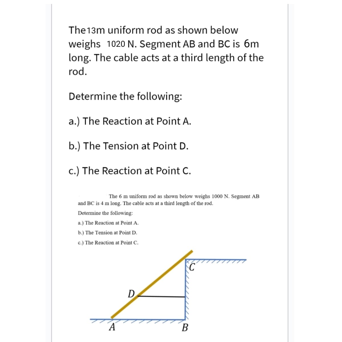 The13m uniform rod as shown below
weighs 1020 N. Segment AB and BC is 6m
long. The cable acts at a third length of the
rod.
Determine the following:
a.) The Reaction at Point A.
b.) The Tension at Point D.
c.) The Reaction at Point C.
The 6 m uniform rod as shown below weighs 1000 N. Segment AB
and BC is 4 m long. The cable acts at a third length of the rod.
Determine the following:
a.) The Reaction at Point A.
b.) The Tension at Point D.
c.) The Reaction at Point C.
D
В
