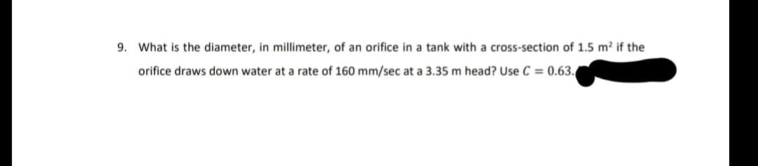 9. What is the diameter, in millimeter, of an orifice in a tank with a cross-section of 1.5 m² if the
orifice draws down water at a rate of 160 mm/sec at a 3.35 m head? Use C = 0.63.
