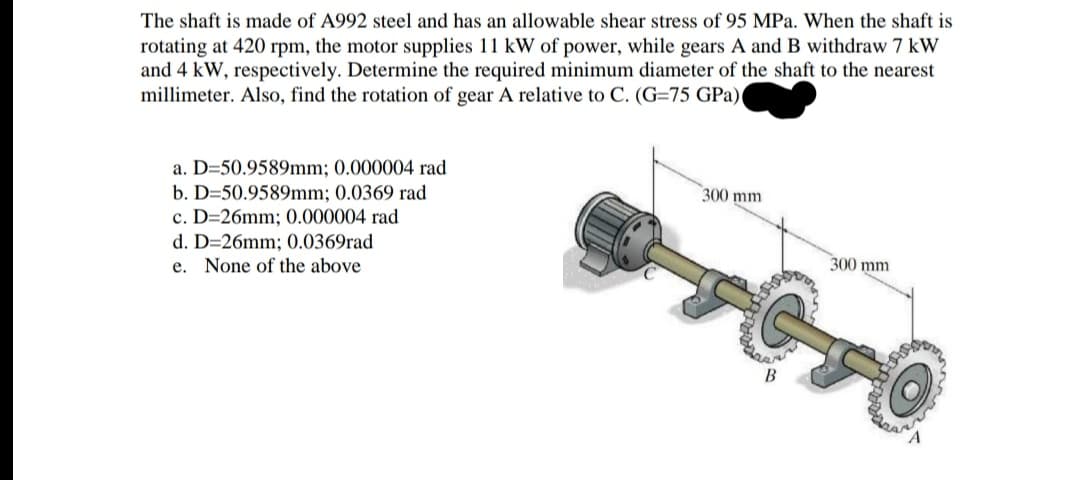 The shaft is made of A992 steel and has an allowable shear stress of 95 MPa. When the shaft is
rotating at 420 rpm, the motor supplies 11 kW of power, while gears A and B withdraw 7 kW
and 4 kW, respectively. Determine the required minimum diameter of the shaft to the nearest
millimeter. Also, find the rotation of gear A relative to C. (G=75 GPa)
a. D=50.9589mm; 0.000004 rad
b. D=50.9589mm; 0.0369 rad
c. D=26mm; 0.000004 rad
300 mm
d. D=26mm; 0.0369rad
e. None of the above
300 mm
B
