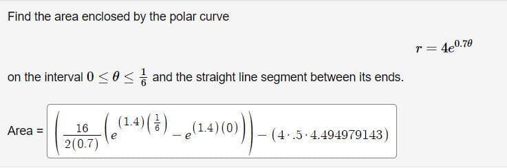 Find the area enclosed by the polar curve
r = 4e0.70
on the interval 0 <0S and the straight line segment between its ends.
(14)(4) _ (14)(0)|
Area =
16
- (4..5 4.494979143)
2(0.7)
