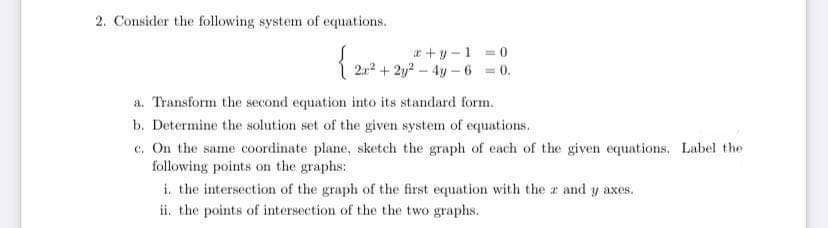 2. Consider the following system of equations.
{2/²+1
+y-1=0
2r²+2y24y-6 = 0.
a. Transform the second equation into its standard form.
b. Determine the solution set of the given system of equations.
c. On the same coordinate plane, sketch the graph of each of the given equations. Label the
following points on the graphs:
i. the intersection of the graph of the first equation with the z and y axes.
ii. the points of intersection of the the two graphs.