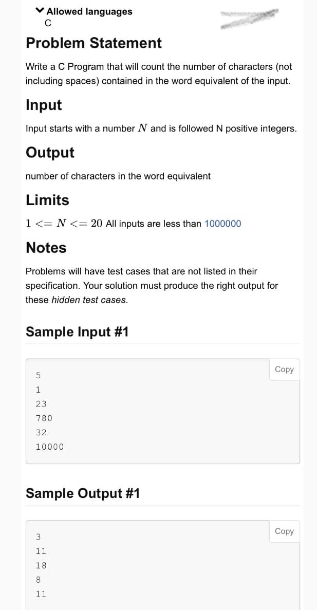 ✓ Allowed languages
C
Problem Statement
Write a C Program that will count the number of characters (not
including spaces) contained in the word equivalent of the input.
Input
Input starts with a number N and is followed N positive integers.
Output
number of characters in the word equivalent
Limits
1 <= N <= 20 All inputs are less than 1000000
Notes
Problems will have test cases that are not listed in their
specification. Your solution must produce the right output for
these hidden test cases.
Sample Input #1
5
1
23
780
32
10000
Sample Output #1
3
11
18
8
11
Copy
Copy